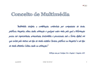 Conceito de Multimédia

            “Multimédia designa a combinação, controlada por computador, de texto,
gráficos, imagens, vídeo, áudio, animação e qualquer outro meio, pelo qual a informação
possa ser representada, armazenada, transmitida e processada sob a forma digital, em
que existe pelo menos um tipo de media estático (textos, gráficos ou imagens) e um tipo
de media dinâmico (vídeo, áudio ou animação).”

                                                       Definição dada por: Fluckiger, 1995 e Chapman & Chapman, 2000)



       www.joaoleal.net                Formador: João José Leal                                                         3
 