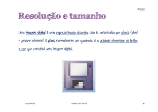 Resolução e tamanho
Uma imagem digital é uma representação discreta, isto é, constituída por píxeis (píxel
- picture element). O píxel, normalmente um quadrado, é a unidade elementar de brilho
e cor que constitui uma imagem digital.




    www.joaoleal.net                  Formador: João José Leal                           30
 