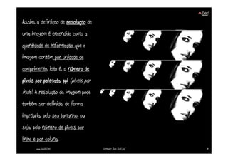 Assim, a definição de resolução de
uma imagem é entendida como a
quantidade de informação que a
imagem contém por unidade de
comprimento, isto é, o número de
píxeis por polegada, ppi (pixels per
inch). A resolução da imagem pode
também ser definida, de forma
imprópria, pelo seu tamanho, ou
seja, pelo número de píxeis por
linha e por coluna.
       www.joaoleal.net                Formador: João José Leal   31
 