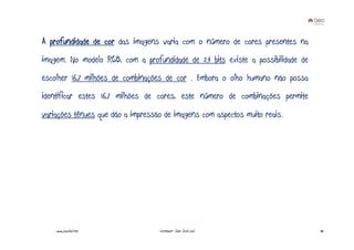 A profundidade de cor das imagens varia com o número de cores presentes na
imagem. No modelo RGB, com a profundidade de 24 bits existe a possibilidade de
escolher 16,7 milhões de combinações de cor . Embora o olho humano não possa
identificar estes 16,7 milhões de cores, este número de combinações permite
variações ténues que dão a impressão de imagens com aspectos muito reais.




    www.joaoleal.net               Formador: João José Leal                      36
 