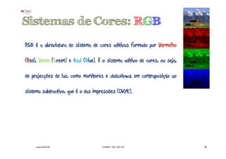 Sistemas de Cores: RGB
RGB é a abreviatura do sistema de cores aditivas formado por Vermelho

(Red), Verde (Green) e Azul (Blue). É o sistema aditivo de cores, ou seja,

de projecções de luz, como monitores e datashows, em contraposição ao

sistema subtractivo, que é o das impressões (CMYK).




     www.joaoleal.net                Formador: João José Leal                38
 