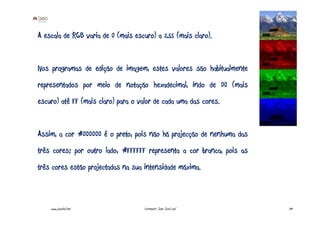 A escala de RGB varia de 0 (mais escuro) a 255 (mais claro).


Nos programas de edição de imagem, estes valores são habitualmente
representados por meio de notação hexadecimal, indo de 00 (mais
escuro) até FF (mais claro) para o valor de cada uma das cores.


Assim, a cor #000000 é o preto, pois não há projecção de nenhuma das
três cores; por outro lado, #FFFFFF representa a cor branca, pois as
três cores estão projectadas na sua intensidade máxima.



    www.joaoleal.net                Formador: João José Leal           39
 