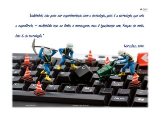 “Multimédia não pode ser experimentada sem a tecnologia, pois é a tecnologia que cria

a experiência – multimédia não se limita à mensagem, mas é igualmente uma função do meio,

isto é, da tecnologia.”

                                                                                   Gonzalez, 2000




        www.joaoleal.net                     Formador: João José Leal                                4
 