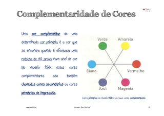 Complementaridade de Cores

Uma cor complementar de uma
determinada cor primária é a cor que
se encontra quando é efectuada uma
rotação de 180 graus num anel de cor
No         modelo       RGB,     estas    cores
complementares                 são       também
chamadas cores secundárias ou cores
primárias de impressão.
                                                         Cores primárias do modelo RGB e as suas cores complementares

     www.joaoleal.net                        Formador: João José Leal                                                   40
 