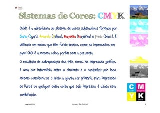 Sistemas de Cores: CMYK
CMYK é a abreviatura do sistema de cores subtractivas formado por
Ciano (Cyan), Amarelo (Yellow), Magenta (Magenta) e Preto (Black). É
utilizado em meios que têm fundo branco, como as impressões em
papel CMY é a mesma coisa, porém sem a cor preta.
O resultado da sobreposição das três cores, na impressão gráfica,
é uma cor intermédia entre o cinzento e o castanho; por isso
mesmo considera-se o preto a quarta cor primária. Para impressão
de livros ou qualquer outra coisa que seja impressa, é usada esta
combinação.
   www.joaoleal.net                 Formador: João José Leal           41
 