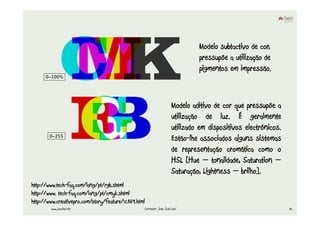 Modelo subtactivo de cor,
                                                                               pressupõe a utilização de
                                                                               pigmentos em impressão.



                                                                      Modelo aditivo de cor que pressupõe a
                                                                      utilização de luz. É geralmente
                                                                      utilizado em dispositivos electrónicos.
                                                                      Estão-lhe associados alguns sistemas
                                                                      de representação cromática como o
                                                                      HSL [Hue – tonalidade, Saturation –
                                                                      Saturação, Lightness – brilho].
http://www.tech-faq.com/lang/pt/rgb.shtml
http://www. tech-faq.com/lang/pt/cmyk.shtml
http://www.creativepro.com/story/feature/12869.html
        www.joaoleal.net                          Formador: João José Leal                                      42
 
