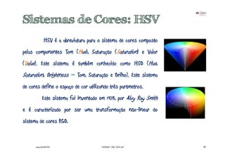 Sistemas de Cores: HSV
               HSV é a abreviatura para o sistema de cores composto
pelas componentes Tom (Hue), Saturação (Saturation) e Valor
(Value). Este sistema é também conhecido como HSB (Hue,
Saturation, Brightness – Tom, Saturação e Brilho). Este sistema
de cores define o espaço de cor utilizando três parâmetros.
             Este sistema foi inventado em 1978, por Alvy Ray Smith
e é caracterizado por ser uma transformação não-linear do
sistema de cores RGB.


      www.joaoleal.net                   Formador: João José Leal     43
 