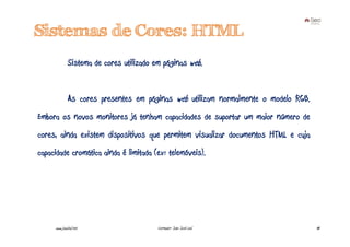 Sistemas de Cores: HTML
              Sistema de cores utilizado em páginas web.


              As cores presentes em páginas web utilizam normalmente o modelo RGB.
Embora os novos monitores já tenham capacidades de suportar um maior número de
cores, ainda existem dispositivos que permitem visualizar documentos HTML e cuja
capacidade cromática ainda é limitada (ex: telemóveis).




     www.joaoleal.net                     Formador: João José Leal                   48
 
