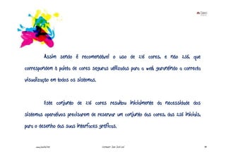 Assim sendo é recomendável o uso de 216 cores, e não 256, que
correspondem à paleta de cores seguras utilizadas para a web, garantindo a correcta
visualização em todos os sistemas.


              Este conjunto de 216 cores resultou inicialmente da necessidade dos
sistemas operativos precisarem de reservar um conjunto das cores, das 256 iniciais,
para o desenho das suas interfaces gráficas.


     www.joaoleal.net                 Formador: João José Leal                        49
 