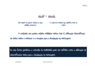 Multi + Media
             tem origem na palavra multus, ou seja,                     é o plural de medium, que significa meio ou
                      múltiplo, numeroso                                                   centro



              O conjunto das partes origina múltiplos meios, isto é, utilização diversificada
de meios entre o emissor e o receptor para a divulgação da mensagem.



De uma forma genérica, o conceito de multimédia pode ser definido como a utilização de
diversificados meios para a divulgação da mensagem.

     www.joaoleal.net                                 Formador: João José Leal                                        5
 