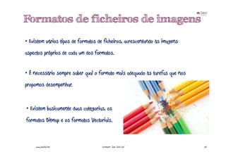 Formatos de ficheiros de imagens
• Existem vários tipos de formatos de ficheiros, acrescentando às imagens
aspectos próprios de cada um dos formatos.


• É necessário sempre saber qual o formato mais adequado às tarefas que nos
propomos desempenhar.


• Existem basicamente duas categorias, os
formatos Bitmap e os formatos Vectoriais.



     www.joaoleal.net               Formador: João José Leal                  50
 