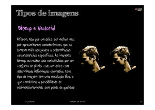 Tipos de imagens
Bitmap e Vectorial
Diferem, não por um deles ser melhor, mas
por apresentarem características que os
tornam mais adequados a determinadas
circunstâncias específicas. As imagens
bitmap, ou raster, são constituídas por um
conjunto de pixeis, cada um deles com
determinada informação cromática. Este
tipo de imagem tem uma resolução fixa, o
que condiciona a possibilidade de
redimensionamento sem perda de qualidade.


     www.joaoleal.net                Formador: João José Leal   51
 