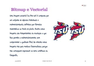 Bitmap e Vectorial
Uma imagem vectorial (ou line-art) é composta por
um conjunto de objectos individuais e
redimensionáveis, definidos por fórmulas
matemáticas ao invés de pixeis. Assim, estas
imagens são independentes da resolução o que
lhes permite o redimensionamento sem
comprometer a qualidade final. No entanto estas
imagens não para motivos fotorrealistas, porque
não conseguem reproduzir os tons contínuos da
fotografia.

       www.joaoleal.net                    Formador: João José Leal   52
 