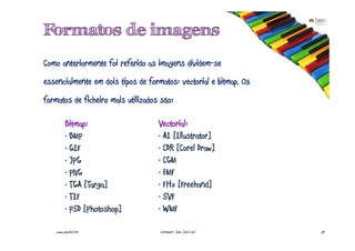 Formatos de imagens
Como anteriormente foi referido as imagens dividem-se
essencialmente em dois tipos de formatos: vectorial e bitmap. Os
formatos de ficheiro mais utilizados são:

          Bitmap:                   Vectorial:
          · BMP                     · AI [Illustrator]
          · GIF                     · CDR [Corel Draw]
          · JPG                     · CGM
          · PNG                     · EMF
          · TGA [Targa]             · FHx [Freehand]
          · TIF                     · SVF
          · PSD [Photoshop]         · WMF

    www.joaoleal.net                Formador: João José Leal       54
 