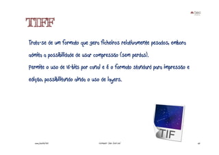 TIFF
Trata-se de um formato que gera ficheiros relativamente pesados, embora
admita a possibilidade de usar compressão (sem perdas).
Permite o uso de 16-bits por canal e é o formato standard para impressão e
edição, possibilitando ainda o uso de layers.




  www.joaoleal.net               Formador: João José Leal                    55
 