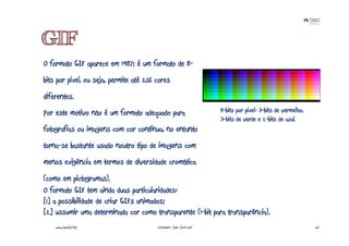 GIF
O formato GIF aparece em 1987; é um formato de 8-
bits por pixel, ou seja, permite até 256 cores
diferentes.
Por este motivo não é um formato adequado para                      8-bits por pixel: 3-bits de vermelho,
                                                                    3-bits de verde e 2-bits de azul.
fotografias ou imagens com cor contínua, no entanto
torna-se bastante usado noutro tipo de imagens com
menos exigência em termos de diversidade cromática
(como em pictogramas).
O formato GIF tem ainda duas particularidades:
[1] a possibilidade de criar GIFs animados;
[2] ussumir uma determinada cor como transparente (1-bit para transparência).
    www.joaoleal.net                     Formador: João José Leal                                           57
 