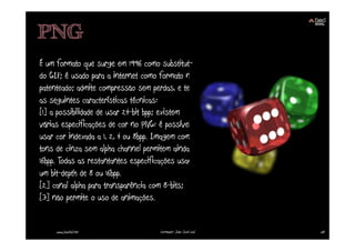 PNG
É um formato que surge em 1996 como substituto
do GIF; é usado para a internet como formato não
patenteado; admite compressão sem perdas, e tem
as seguintes características técnicas:
[1] a possibilidade de usar 24-bit bpp; existem
várias especificações de cor no PNG: é possível
usar cor indexada a 1, 2, 4 ou 8bpp. Imagem com
tons de cinza sem alpha channel permitem ainda
16bpp. Todas as restantantes especificações usam
um bit-depth de 8 ou 16bpp.
[2] canal alpha para transparência com 8-bits;
[3] não permite o uso de animações.


     www.joaoleal.net               Formador: João José Leal   58
 