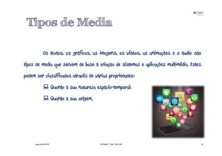 Tipos de Media

             Os textos, os gráficos, as imagens, os vídeos, as animações e o áudio são
tipos de media que servem de base à criação de sistemas e aplicações multimédia. Estes
podem ser classificados através de várias propriedades:
                        Quanto à sua natureza espácio-temporal;
                        Quanto à sua origem.




     www.joaoleal.net                          Formador: João José Leal                  6
 