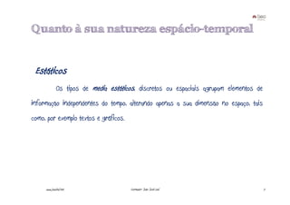 Quanto à sua natureza espácio-temporal


 Estáticos
              Os tipos de media estáticos, discretos ou espaciais agrupam elementos de
informação independentes do tempo, alterando apenas a sua dimensão no espaço, tais
como, por exemplo textos e gráficos.




     www.joaoleal.net                   Formador: João José Leal                         7
 