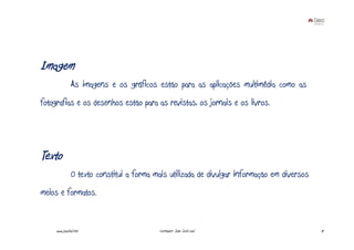 Imagem
               As imagens e os gráficos estão para as aplicações multimédia como as
fotografias e os desenhos estão para as revistas, os jornais e os livros.




Texto
               O texto constitui a forma mais utilizada de divulgar informação em diversos
meios e formatos.


     www.joaoleal.net                      Formador: João José Leal                          8
 