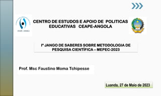 Prof. Msc Faustino Moma Tchipesse
CENTRO DE ESTUDOS E APOIO DE POLITICAS
EDUCATIVAS CEAPE-ANGOLA
Iº JANGO DE SABERES SOBRE METODOLOGIA DE
PESQUISA CIENTÍFICA – MEPEC-2023
Luanda, 27 de Maio de 2023
 