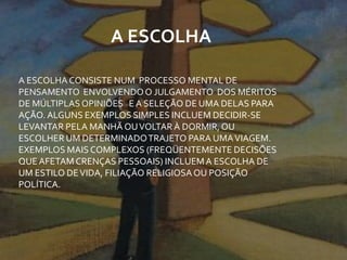 A ESCOLHA CONSISTE NUM PROCESSO MENTAL DE
PENSAMENTO ENVOLVENDOO JULGAMENTO DOS MÉRITOS
DE MÚLTIPLASOPINIÕES EA SELEÇÃO DE UMA DELAS PARA
AÇÃO. ALGUNS EXEMPLOS SIMPLES INCLUEM DECIDIR-SE
LEVANTAR PELA MANHÃ OUVOLTARÀ DORMIR,OU
ESCOLHER UM DETERMINADOTRAJETO PARA UMAVIAGEM.
EXEMPLOS MAIS COMPLEXOS (FREQÜENTEMENTE DECISÕES
QUEAFETAM CRENÇAS PESSOAIS) INCLUEMA ESCOLHA DE
UM ESTILO DEVIDA, FILIAÇÃO RELIGIOSAOU POSIÇÃO
POLÍTICA.
A ESCOLHA
 