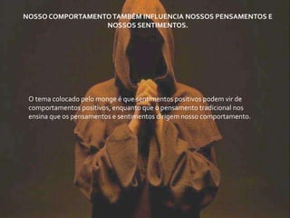 O tema colocado pelo monge é que sentimentos positivos podem vir de
comportamentos positivos, enquanto que o pensamento tradicional nos
ensina que os pensamentos e sentimentos dirigem nosso comportamento.
NOSSO COMPORTAMENTOTAMBÉM INFLUENCIA NOSSOS PENSAMENTOS E
NOSSOS SENTIMENTOS.
 