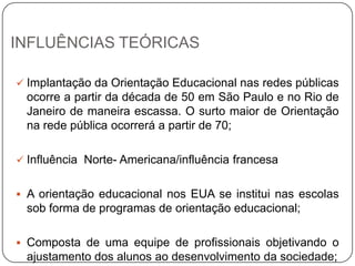 INFLUÊNCIAS TEÓRICAS
 Implantação da Orientação Educacional nas redes públicas
ocorre a partir da década de 50 em São Paulo e no Rio de
Janeiro de maneira escassa. O surto maior de Orientação
na rede pública ocorrerá a partir de 70;
 Influência Norte- Americana/influência francesa
 A orientação educacional nos EUA se institui nas escolas
sob forma de programas de orientação educacional;
 Composta de uma equipe de profissionais objetivando o
ajustamento dos alunos ao desenvolvimento da sociedade;
 