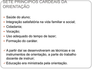 SETE PRINCÍPIOS CARDEAIS DA
ORIENTAÇÃO
 Saúde do aluno;
 Integração satisfatória na vida familiar e social;
 Cidadania;
 Vocação;
 Uso adequado do tempo de lazer;
 Formação do caráter.
 A partir daí se desenvolveram as técnicas e os
instrumentos de orientação, a parte do trabalho
docente de instruir;
 Educação era ministrada pela orientação.
 