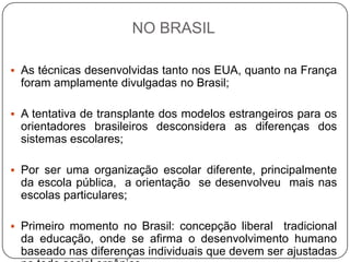 NO BRASIL
 As técnicas desenvolvidas tanto nos EUA, quanto na França
foram amplamente divulgadas no Brasil;
 A tentativa de transplante dos modelos estrangeiros para os
orientadores brasileiros desconsidera as diferenças dos
sistemas escolares;
 Por ser uma organização escolar diferente, principalmente
da escola pública, a orientação se desenvolveu mais nas
escolas particulares;
 Primeiro momento no Brasil: concepção liberal tradicional
da educação, onde se afirma o desenvolvimento humano
baseado nas diferenças individuais que devem ser ajustadas
 