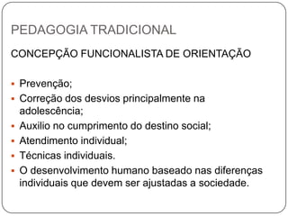 PEDAGOGIA TRADICIONAL
CONCEPÇÃO FUNCIONALISTA DE ORIENTAÇÃO
 Prevenção;
 Correção dos desvios principalmente na
adolescência;
 Auxilio no cumprimento do destino social;
 Atendimento individual;
 Técnicas individuais.
 O desenvolvimento humano baseado nas diferenças
individuais que devem ser ajustadas a sociedade.
 