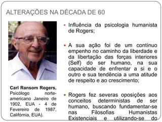 ALTERAÇÕES NA DÉCADA DE 60
 Influência da psicologia humanista
de Rogers;
 A sua ação foi de um contínuo
empenho no caminho da liberdade e
da libertação das forças interiores
(Self) do ser humano, na sua
capacidade de enfrentar a si e o
outro e sua tendência a uma atitude
de respeito e ao crescimento;
 Rogers fez severas oposições aos
conceitos deterministas de ser
humano, buscando fundamentar-se
nas Filosofias Humanistas
Existenciais e utilizando-se do
Carl Ransom Rogers,
Psicólogo norte-
americano Janeiro de
1902, EUA - 4 de
Fevereiro de 1987,
Califórnia, EUA).
 