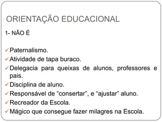 ORIENTAÇÃO EDUCACIONAL
1- NÃO É
Paternalismo.
Atividade de tapa buraco.
Delegacia para queixas de alunos, professores e
pais.
Disciplina de aluno.
Responsável de “consertar”, e “ajustar” aluno.
Recreador da Escola.
Mágico que consegue fazer milagres na Escola.
 