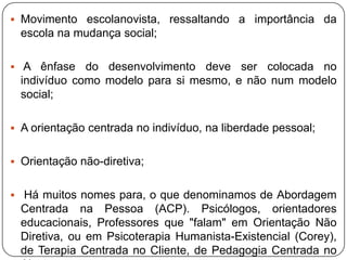  Movimento escolanovista, ressaltando a importância da
escola na mudança social;
 A ênfase do desenvolvimento deve ser colocada no
indivíduo como modelo para si mesmo, e não num modelo
social;
 A orientação centrada no indivíduo, na liberdade pessoal;
 Orientação não-diretiva;
 Há muitos nomes para, o que denominamos de Abordagem
Centrada na Pessoa (ACP). Psicólogos, orientadores
educacionais, Professores que "falam" em Orientação Não
Diretiva, ou em Psicoterapia Humanista-Existencial (Corey),
de Terapia Centrada no Cliente, de Pedagogia Centrada no
 