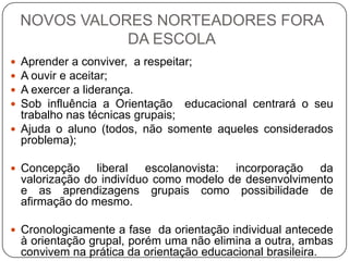 NOVOS VALORES NORTEADORES FORA
DA ESCOLA
 Aprender a conviver, a respeitar;
 A ouvir e aceitar;
 A exercer a liderança.
 Sob influência a Orientação educacional centrará o seu
trabalho nas técnicas grupais;
 Ajuda o aluno (todos, não somente aqueles considerados
problema);
 Concepção liberal escolanovista: incorporação da
valorização do indivíduo como modelo de desenvolvimento
e as aprendizagens grupais como possibilidade de
afirmação do mesmo.
 Cronologicamente a fase da orientação individual antecede
à orientação grupal, porém uma não elimina a outra, ambas
convivem na prática da orientação educacional brasileira.
 