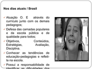 Nos dias atuais / Brasil
 Atuação O. E através do
currículo junto com os demais
pedagogos;
 Defesa das camadas populares
e da escola pública e de
qualidade para todos;
 Objetivos, Conteúdos,
Estratégias, Avaliação,
Disciplina.
 Conhecer as tendências de
educação-pedagogias e refleti-
la na escola.
 Possui a responsabilidade de
 