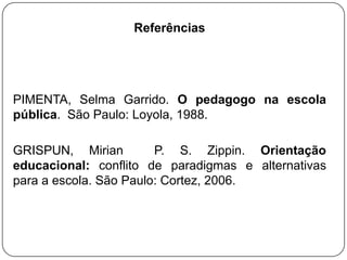 Referências
PIMENTA, Selma Garrido. O pedagogo na escola
pública. São Paulo: Loyola, 1988.
GRISPUN, Mirian P. S. Zippin. Orientação
educacional: conflito de paradigmas e alternativas
para a escola. São Paulo: Cortez, 2006.
 