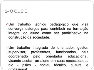 2- O QUE É
Um trabalho técnico pedagógico que visa
convergir esforços para contribuir na formação
integral do aluno como ser participativo na
construção da sociedade.
Um trabalho integrado de orientador, gestor,
supervisor, professores, funcionários, pais
coordenado pelo orientador educacional,
visando assistir ao aluno em suas necessidades
bio - psico - social, técnico, cultural e
 