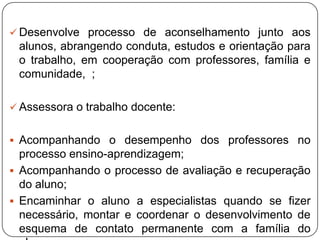  Desenvolve processo de aconselhamento junto aos
alunos, abrangendo conduta, estudos e orientação para
o trabalho, em cooperação com professores, família e
comunidade, ;
 Assessora o trabalho docente:
 Acompanhando o desempenho dos professores no
processo ensino-aprendizagem;
 Acompanhando o processo de avaliação e recuperação
do aluno;
 Encaminhar o aluno a especialistas quando se fizer
necessário, montar e coordenar o desenvolvimento de
esquema de contato permanente com a família do
 