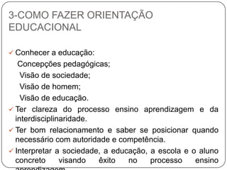 3-COMO FAZER ORIENTAÇÃO
EDUCACIONAL
 Conhecer a educação:
Concepções pedagógicas;
Visão de sociedade;
Visão de homem;
Visão de educação.
 Ter clareza do processo ensino aprendizagem e da
interdisciplinaridade.
 Ter bom relacionamento e saber se posicionar quando
necessário com autoridade e competência.
 Interpretar a sociedade, a educação, a escola e o aluno
concreto visando êxito no processo ensino
 