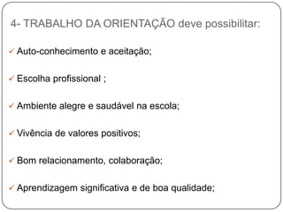 4- TRABALHO DA ORIENTAÇÃO deve possibilitar:
 Auto-conhecimento e aceitação;
 Escolha profissional ;
 Ambiente alegre e saudável na escola;
 Vivência de valores positivos;
 Bom relacionamento, colaboração;
 Aprendizagem significativa e de boa qualidade;
 