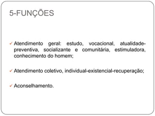 5-FUNÇÕES
 Atendimento geral: estudo, vocacional, atualidade-
preventiva, socializante e comunitária, estimuladora,
conhecimento do homem;
 Atendimento coletivo, individual-existencial-recuperação;
 Aconselhamento.
 