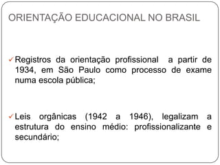 ORIENTAÇÃO EDUCACIONAL NO BRASIL
Registros da orientação profissional a partir de
1934, em São Paulo como processo de exame
numa escola pública;
Leis orgânicas (1942 a 1946), legalizam a
estrutura do ensino médio: profissionalizante e
secundário;
 