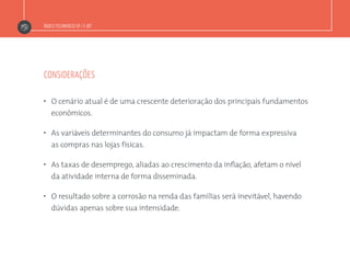 Índice Fecomercio-SP / E-bit
considerações
”  O cenário atual é de uma crescente deterioração dos principais fundamentos
econômicos.
”  As variáveis determinantes do consumo já impactam de forma expressiva
as compras nas lojas físicas.
”  As taxas de desemprego, aliadas ao crescimento da inflação, afetam o nível
da atividade interna de forma disseminada.
”  O resultado sobre a corrosão na renda das famílias será inevitável, havendo
dúvidas apenas sobre sua intensidade.
 