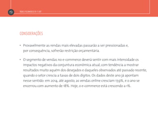 Índice Fecomercio-SP / E-bit
considerações
”  Provavelmente as rendas mais elevadas passarão a ser pressionadas e,
por consequência, sofrerão restrição orçamentária.
”  O segmento de vendas no e-commerce deverá sentir com mais intensidade os
impactos negativos da conjuntura econômica atual, com tendência a mostrar
resultados muito aquém dos desejados e daqueles observados até passado recente,
quando o setor crescia a taxas de dois dígitos. Os dados deste ano já apontam
nesse sentido: em 2014, até agosto, as vendas online cresciam 17,9%, e o ano se
encerrou com aumento de 18%. Hoje, o e-commerce está crescendo a 1%.
 
