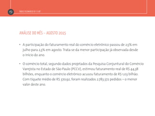 Índice Fecomercio-SP / E-bit
”  A participação do faturamento real do comércio eletrônico passou de 2,5% em
julho para 2,3% em agosto. Trata-se da menor participação já observada desde
o início do ano.
”  O comércio total, segundo dados projetados da Pesquisa Conjuntural do Comércio
Varejista no Estado de São Paulo (PCCV), estimou faturamento real de R$ 44,38
bilhões, enquanto o comércio eletrônico acusou faturamento de R$ 1,03 bilhão.
Com tíquete médio de R$ 370,92, foram realizados 2.783.372 pedidos – o menor
valor deste ano.
análise do mês – agosto 2015
 