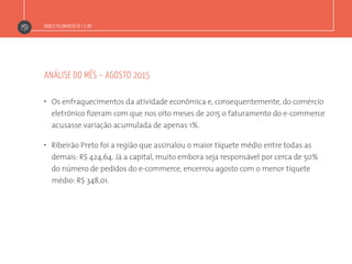 Índice Fecomercio-SP / E-bit
”  Os enfraquecimentos da atividade econômica e, consequentemente, do comércio
eletrônico fizeram com que nos oito meses de 2015 o faturamento do e-commerce
acusasse variação acumulada de apenas 1%.
”  Ribeirão Preto foi a região que assinalou o maior tíquete médio entre todas as
demais: R$ 424,64. Já a capital, muito embora seja responsável por cerca de 50%
do número de pedidos do e-commerce, encerrou agosto com o menor tíquete
médio: R$ 348,01.
análise do mês – agosto 2015
 