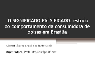 O SIGNIFICADO FALSIFICADO: estudo
do comportamento da consumidora de
          bolsas em Brasília

Aluno: Phelippe Kauã dos Santos Maia

Orientadora: Profa. Dra. Solange Alfinito
 
