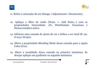 11. Retire a saturação da cor (Image->Adjustments->Desaturate).


12. Aplique o filtro de ruído (Noise -> Add Noise…) com as
    propriedades Intensidade: 2%, Distribuição: Gaussiana e
    Monocromático activo.

13. Adicione uma camada de ajuste de cor e defina a cor Azul (R: 90,
    G:215 e B:250).

14. Altere a propriedade Blending Mode dessa camada para a opção
    Color (Cor).

15. Altere a tonalidade dessa camada na primeira miniatura. Se
    desejar aplique um gradiente na segunda miniatura.

  www.joaoleal.net        Formador: João José Leal                 10
 