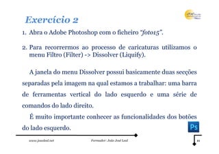 Exercício 2
1. Abra o Adobe Photoshop com o ficheiro “foto15”.

2. Para recorrermos ao processo de caricaturas utilizamos o
   menu Filtro (Filter) -> Dissolver (Liquify).

  A janela do menu Dissolver possui basicamente duas secções
separadas pela imagem na qual estamos a trabalhar: uma barra
de ferramentas vertical do lado esquerdo e uma série de
comandos do lado direito.
  É muito importante conhecer as funcionalidades dos botões
do lado esquerdo.
  www.joaoleal.net      Formador: João José Leal           11
 